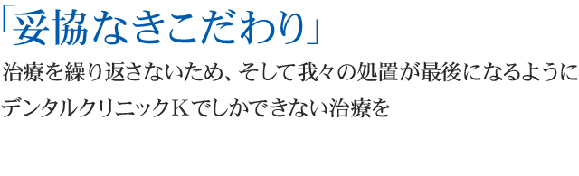 『妥協なきこだわり』
治療を繰り返さないため、そして我々の処置が最後になるように デンタルクリニックKでしかできない治療を