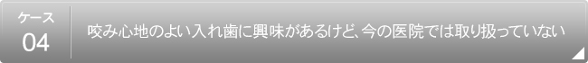 【ケース4】
                        咬み心地のよい入れ歯に興味があるけど、今の医院では取り扱っていない
